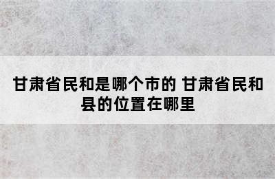 甘肃省民和是哪个市的 甘肃省民和县的位置在哪里